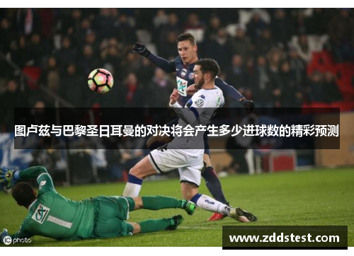 图卢兹与巴黎圣日耳曼的对决将会产生多少进球数的精彩预测